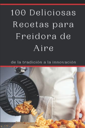 100 Deliciosas Recetas para Freidora de Aire: de la tradición a la innovación, Recetas saludables y deliciosas para tu freidora sin aceite