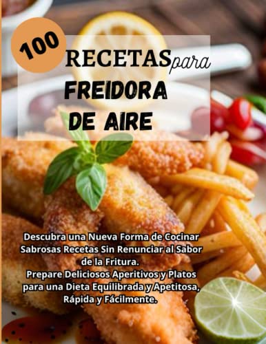 100 RECETAS PARA FREIDORA DE AIRE: Descubra una Nueva Forma de Cocinar Sabrosas Recetas Sin Renunciar al Sabor de la Fritura. Prepare Deliciosos ... Equilibrada y Apetitosa, Rápida y Fácilmente.